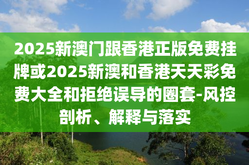 2025新澳门跟香港正版免费挂牌或2025新澳和香港天天彩免费大全和拒绝误导的圈套-风控剖析、解释与落实