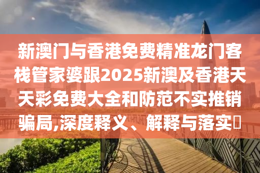 新澳门与香港免费精准龙门客栈管家婆跟2025新澳及香港天天彩免费大全和防范不实推销骗局,深度释义、解释与落实​