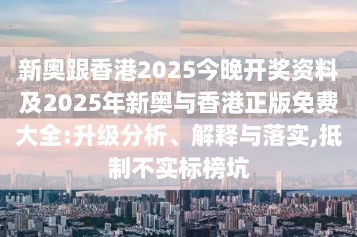 新奥跟香港2025今晚开奖资料及2025年新奥与香港正版免费大全:升级分析、解释与落实,抵制不实标榜坑