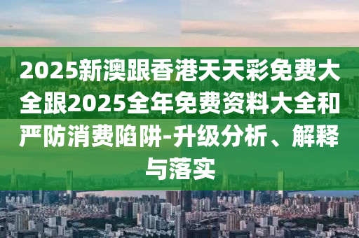 2025新澳跟香港天天彩免费大全跟2025全年免费资料大全和严防消费陷阱-升级分析、解释与落实