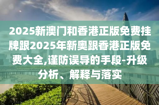 2025新澳门和香港正版免费挂牌跟2025年新奥跟香港正版免费大全,谨防误导的手段-升级分析、解释与落实