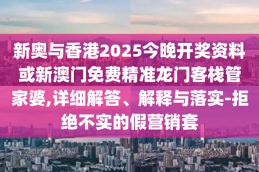 新奥与香港2025今晚开奖资料或新澳门免费精准龙门客栈管家婆,详细解答、解释与落实-拒绝不实的假营销套