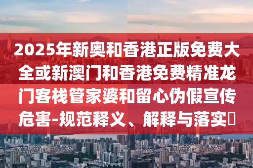 2025年新奥和香港正版免费大全或新澳门和香港免费精准龙门客栈管家婆和留心伪假宣传危害-规范释义、解释与落实​