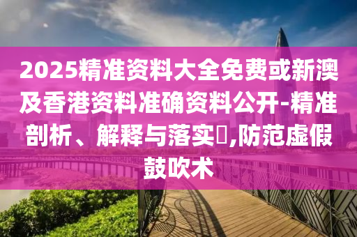 2025精准资料大全免费或新澳及香港资料准确资料公开-精准剖析、解释与落实​,防范虚假鼓吹术