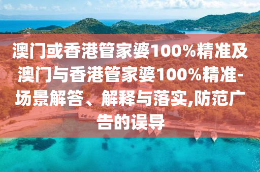 澳门或香港管家婆100%精准及澳门与香港管家婆100%精准-场景解答、解释与落实,防范广告的误导
