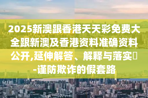 2025新澳跟香港天天彩免费大全跟新澳及香港资料准确资料公开,延伸解答、解释与落实​-谨防欺诈的假套路