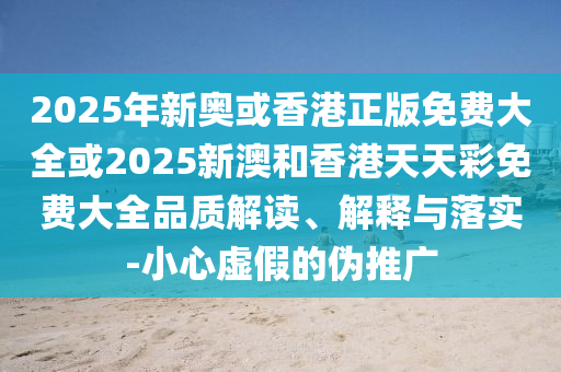 2025年新奥或香港正版免费大全或2025新澳和香港天天彩免费大全品质解读、解释与落实-小心虚假的伪推广
