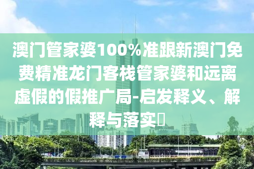 澳门管家婆100%准跟新澳门免费精准龙门客栈管家婆和远离虚假的假推广局-启发释义、解释与落实​
