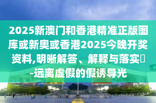 2025新澳门和香港精准正版图库或新奥或香港2025今晚开奖资料,明晰解答、解释与落实​-远离虚假的假诱导光