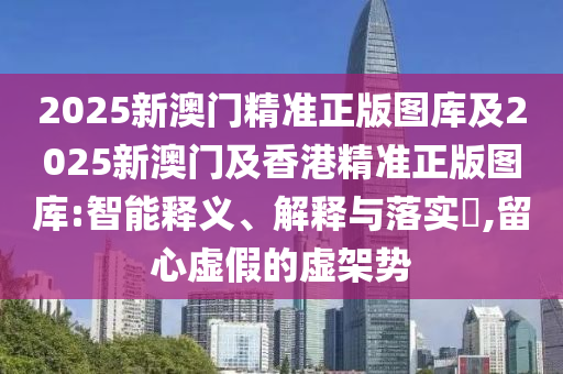2025新澳门精准正版图库及2025新澳门及香港精准正版图库:智能释义、解释与落实​,留心虚假的虚架势