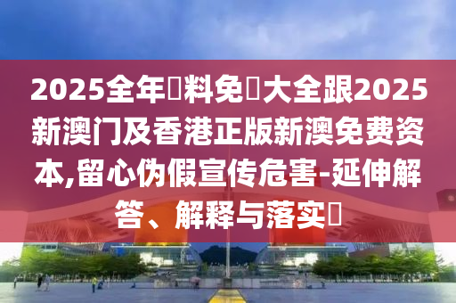 2025全年資料免費大全跟2025新澳门及香港正版新澳免费资本,留心伪假宣传危害-延伸解答、解释与落实​
