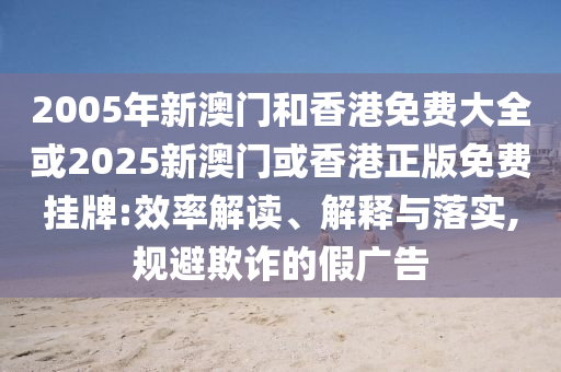 2005年新澳门和香港免费大全或2025新澳门或香港正版免费挂牌:效率解读、解释与落实,规避欺诈的假广告