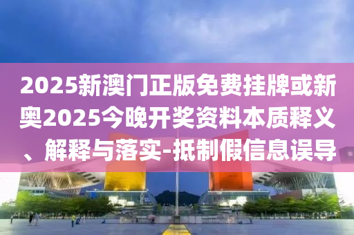 2025新澳门正版免费挂牌或新奥2025今晚开奖资料本质释义、解释与落实-抵制假信息误导