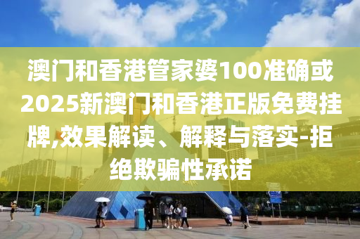 澳门和香港管家婆100准确或2025新澳门和香港正版免费挂牌,效果解读、解释与落实-拒绝欺骗性承诺