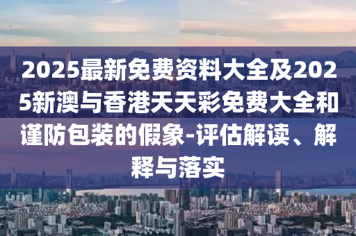 2025最新免费资料大全及2025新澳与香港天天彩免费大全和谨防包装的假象-评估解读、解释与落实
