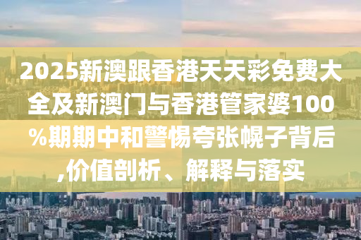 2025新澳跟香港天天彩免费大全及新澳门与香港管家婆100%期期中和警惕夸张幌子背后,价值剖析、解释与落实