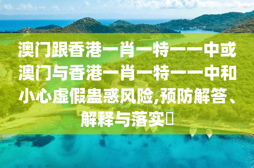 澳门跟香港一肖一特一一中或澳门与香港一肖一特一一中和小心虚假蛊惑风险,预防解答、解释与落实​
