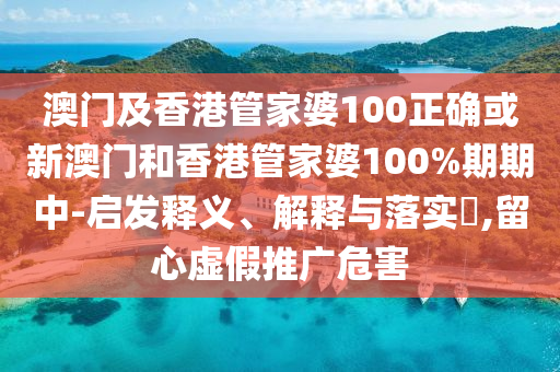 澳门及香港管家婆100正确或新澳门和香港管家婆100%期期中-启发释义、解释与落实​,留心虚假推广危害