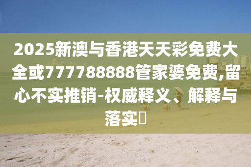 2025新澳与香港天天彩免费大全或777788888管家婆免费,留心不实推销-权威释义、解释与落实​