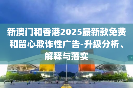 新澳门和香港2025最新款免费和留心欺诈性广告-升级分析、解释与落实