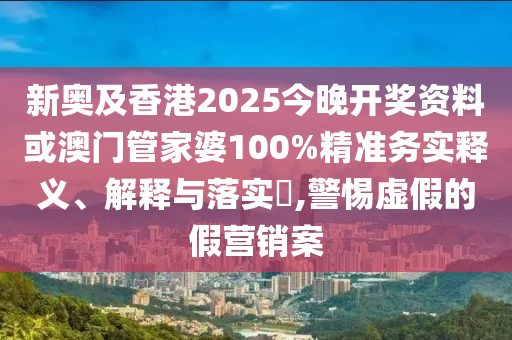 新奥及香港2025今晚开奖资料或澳门管家婆100%精准务实释义、解释与落实​,警惕虚假的假营销案