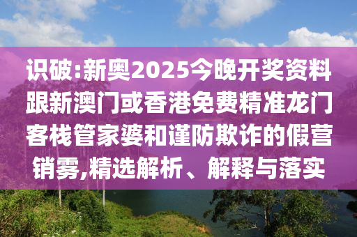 识破:新奥2025今晚开奖资料跟新澳门或香港免费精准龙门客栈管家婆和谨防欺诈的假营销雾,精选解析、解释与落实