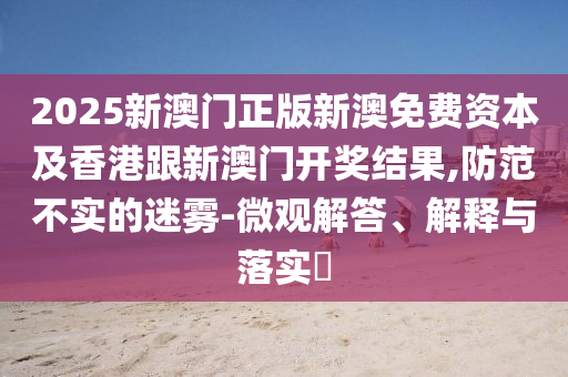 2025新澳门正版新澳免费资本及香港跟新澳门开奖结果,防范不实的迷雾-微观解答、解释与落实​