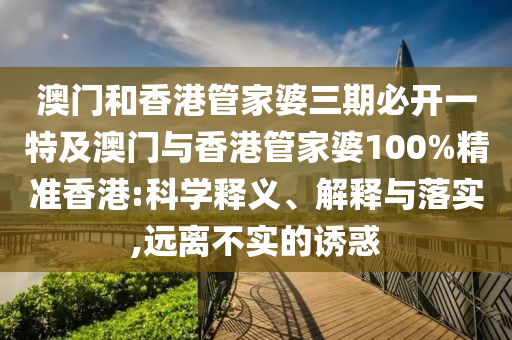 澳门和香港管家婆三期必开一特及澳门与香港管家婆100%精准香港:科学释义、解释与落实,远离不实的诱惑