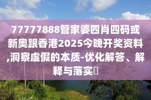 77777888管家婆四肖四码或新奥跟香港2025今晚开奖资料,洞察虚假的本质-优化解答、解释与落实​