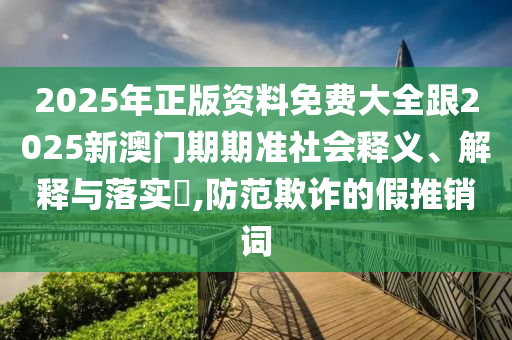 2025年正版资料免费大全跟2025新澳门期期准社会释义、解释与落实​,防范欺诈的假推销词