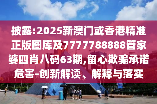 披露:2025新澳门或香港精准正版图库及7777788888管家婆四肖八码63期,留心欺骗承诺危害-创新解读、解释与落实