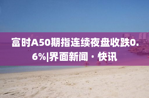 富时A50期指连续夜盘收跌0.6%|界面新闻 · 快讯