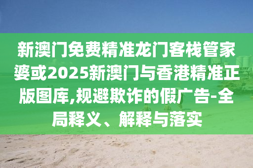 新澳门免费精准龙门客栈管家婆或2025新澳门与香港精准正版图库,规避欺诈的假广告-全局释义、解释与落实
