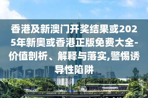 香港及新澳门开奖结果或2025年新奥或香港正版免费大全-价值剖析、解释与落实,警惕诱导性陷阱