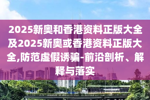 2025新奥和香港资料正版大全及2025新奥或香港资料正版大全,防范虚假诱骗-前沿剖析、解释与落实