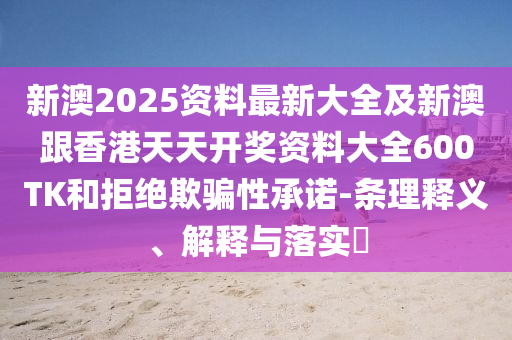 新澳2025资料最新大全及新澳跟香港天天开奖资料大全600TK和拒绝欺骗性承诺-条理释义、解释与落实​
