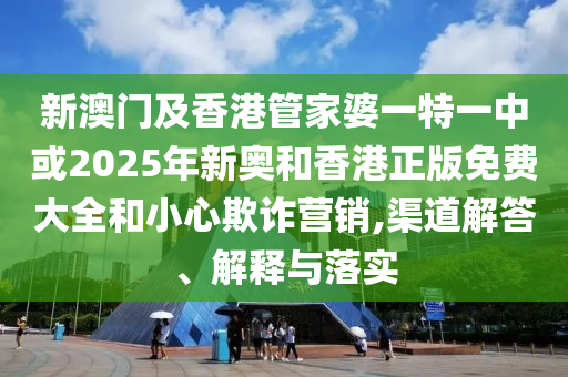 新澳门及香港管家婆一特一中或2025年新奥和香港正版免费大全和小心欺诈营销,渠道解答、解释与落实