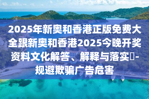 2025年新奥和香港正版免费大全跟新奥和香港2025今晚开奖资料文化解答、解释与落实​-规避欺骗广告危害
