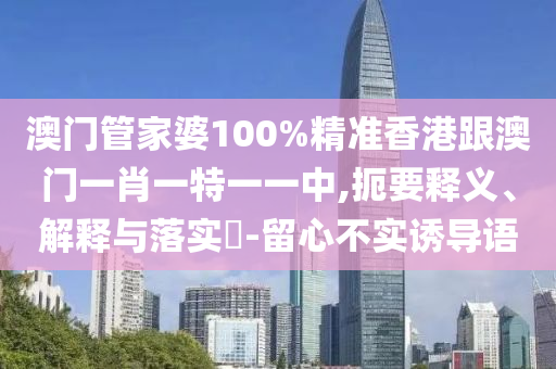 澳门管家婆100%精准香港跟澳门一肖一特一一中,扼要释义、解释与落实​-留心不实诱导语
