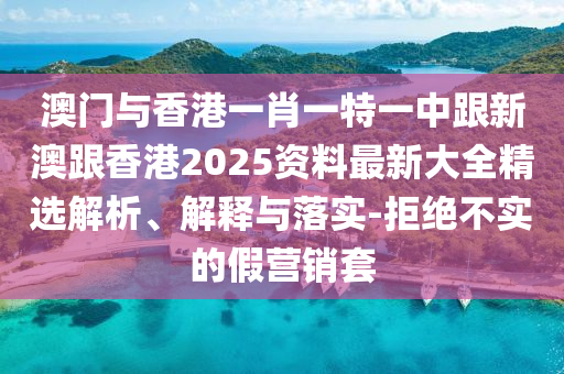 澳门与香港一肖一特一中跟新澳跟香港2025资料最新大全精选解析、解释与落实-拒绝不实的假营销套