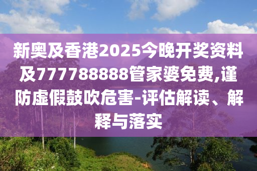 新奥及香港2025今晚开奖资料及777788888管家婆免费,谨防虚假鼓吹危害-评估解读、解释与落实