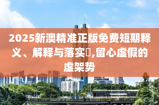 2025新澳精准正版免费短期释义、解释与落实​,留心虚假的虚架势