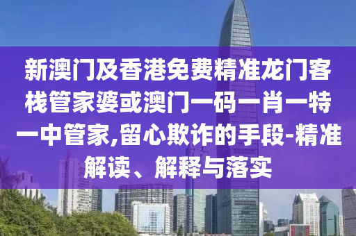 新澳门及香港免费精准龙门客栈管家婆或澳门一码一肖一特一中管家,留心欺诈的手段-精准解读、解释与落实