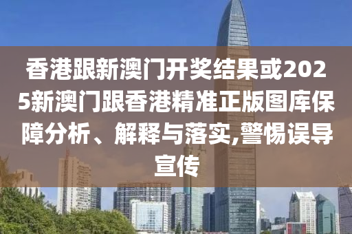 香港跟新澳门开奖结果或2025新澳门跟香港精准正版图库保障分析、解释与落实,警惕误导宣传