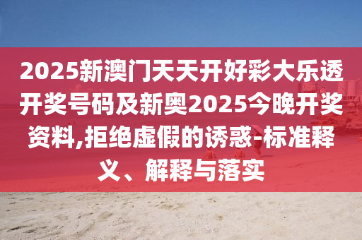 2025新澳门天天开好彩大乐透开奖号码及新奥2025今晚开奖资料,拒绝虚假的诱惑-标准释义、解释与落实山东水清源环保科技有限公司