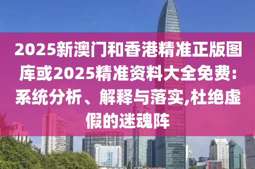 2025新澳门和香港精准正版图库或2025精准资料大全免费:系统分析、解释与落实,杜绝虚假的迷魂阵