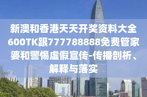 新澳和香港天天开奖资料大全600TK跟777788888免费管家婆和警惕虚假宣传-传播剖析、解释与落实