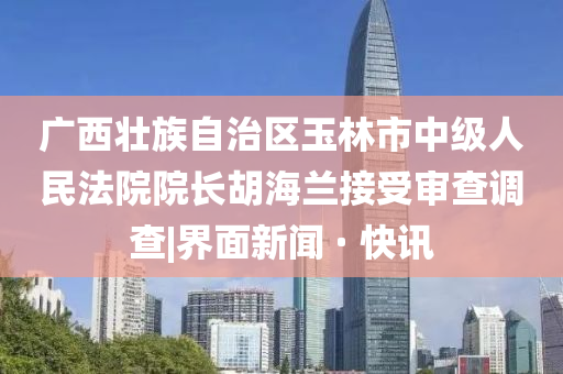 广西壮族自治区玉林市中级人民法院院长胡海兰接受审查调查|界面新闻 · 快讯