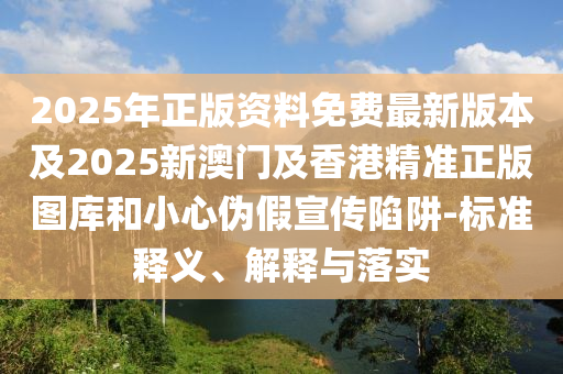2025年正版资料免费最新版本及2025新澳门及香港精准正版图库和小心伪假宣传陷阱-标准释义、解释与落实