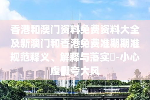 香港和澳门资料免费资料大全及新澳门和香港免费准期期准规范释义、解释与落实​-小心虚假夸大风